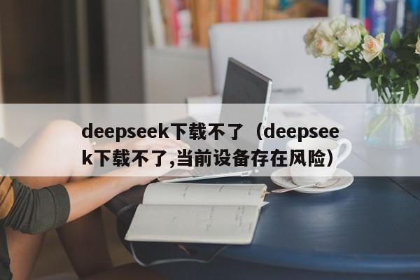 deepseek下载不了（deepseek下载不了,当前设备存在风险）