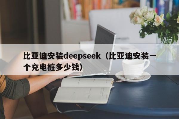 比亚迪安装deepseek（比亚迪安装一个充电桩多少钱）