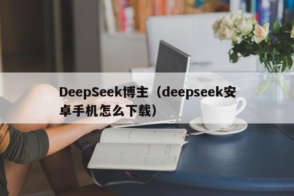 DeepSeek博主（deepseek安卓手机怎么下载）