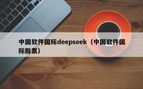 中国软件国际deepseek（中国软件国际股票）