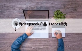华为deepseek产品(seres华为)