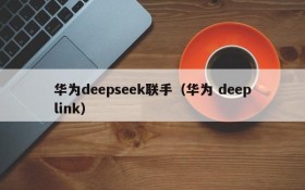 华为deepseek联手（华为 deeplink）