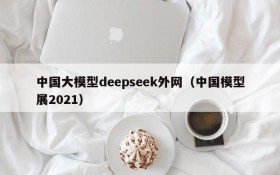中国大模型deepseek外网(中国模型展2021)