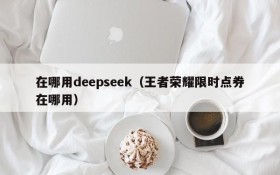 在哪用deepseek（王者荣耀限时点券在哪用）