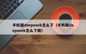 手机版deepseek怎么下(手机版deepseek怎么下载)