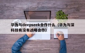 华为与deepseek合作什么(华为与深科技有没有战略合作)