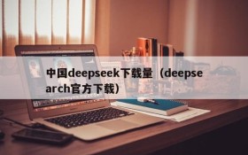 中国deepseek下载量(deepsearch官方下载)