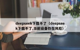 deepseek下载不了（deepseek下载不了,当前设备存在风险）