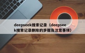 deepseek搜索记录（deepseek搜索记录删除的步骤及注意事项）