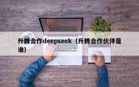 升腾合作deepseek(升腾合作伙伴是谁)