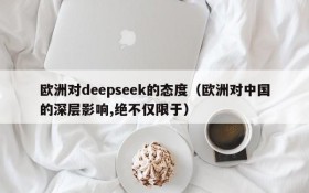 欧洲对deepseek的态度(欧洲对中国的深层影响,绝不仅限于)