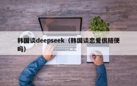 韩国谈deepseek（韩国谈恋爱很随便吗）