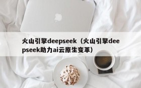 火山引擎deepseek(火山引擎deepseek助力ai云原生变革)