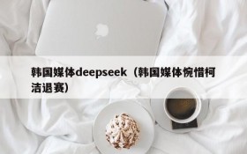 韩国媒体deepseek（韩国媒体惋惜柯洁退赛）