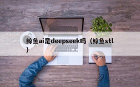 鲸鱼ai是deepseek吗(鲸鱼stl)