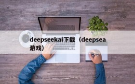 deepseekai下载（deepsea游戏）