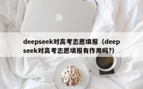 deepseek对高考志愿填报(deepseek对高考志愿填报有作用吗?)