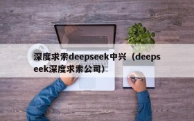 深度求索deepseek中兴(deepseek深度求索公司)