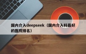 国内介入deepseek（国内介入科最好的医院排名）
