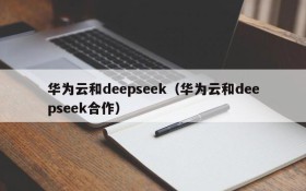 华为云和deepseek（华为云和deepseek合作）