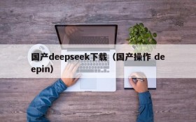 国产deepseek下载（国产操作 deepin）