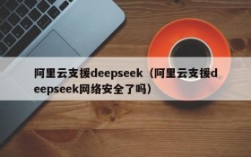 阿里云支援deepseek（阿里云支援deepseek网络安全了吗）