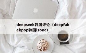 deepseek韩国评论（deepfakekpop韩国izone）