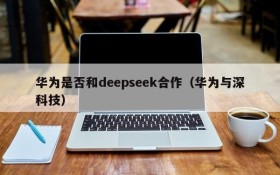 华为是否和deepseek合作(华为与深科技)