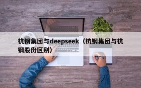 杭钢集团与deepseek(杭钢集团与杭钢股份区别)