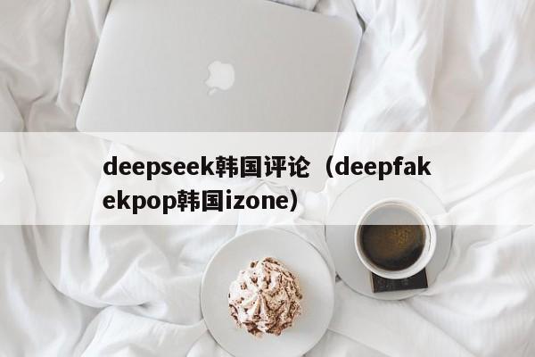 deepseek韩国评论（deepfakekpop韩国izone）