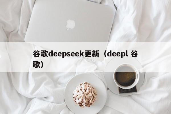 谷歌deepseek更新（deepl 谷歌）