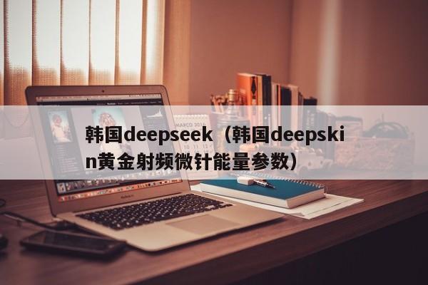 韩国deepseek（韩国deepskin黄金射频微针能量参数）