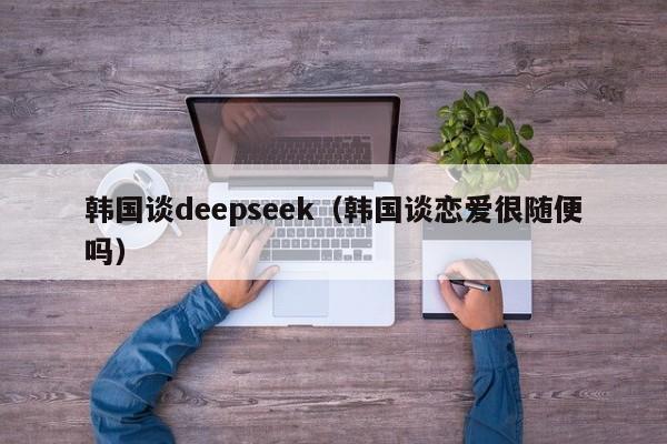 韩国谈deepseek（韩国谈恋爱很随便吗）