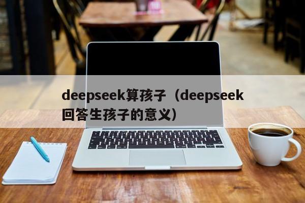 deepseek算孩子（deepseek回答生孩子的意义）