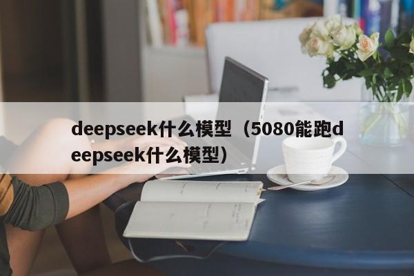 deepseek什么模型（5080能跑deepseek什么模型）