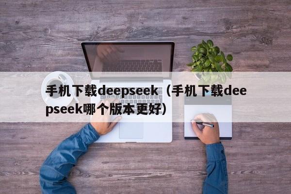 手机下载deepseek（手机下载deepseek哪个版本更好）