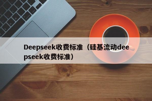 Deepseek收费标准（硅基流动deepseek收费标准）