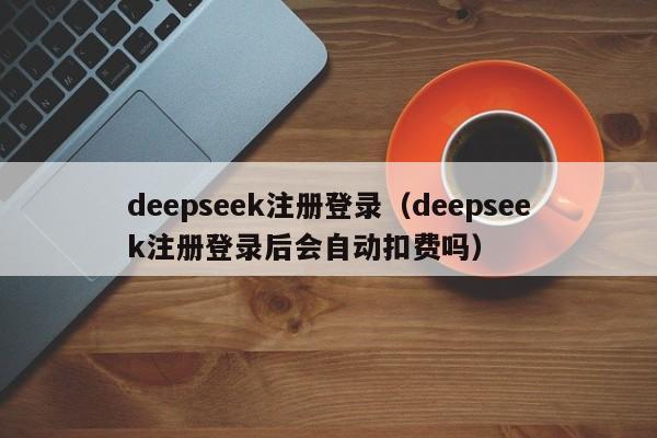 deepseek注册登录（deepseek注册登录后会自动扣费吗）