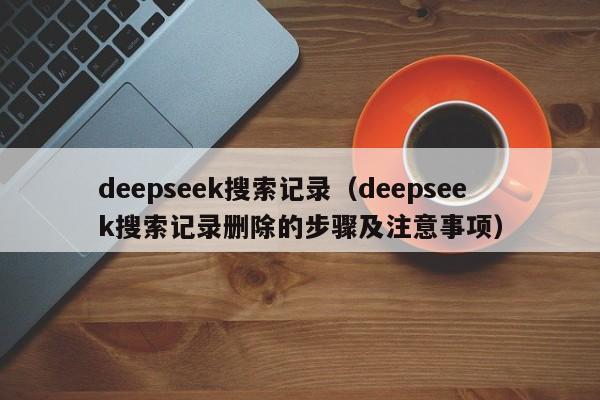 deepseek搜索记录（deepseek搜索记录删除的步骤及注意事项）