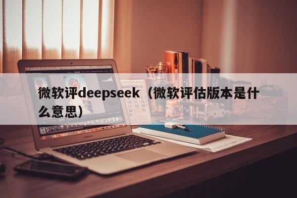 微软评deepseek（微软评估版本是什么意思）