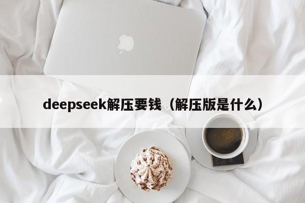 deepseek解压要钱（解压版是什么）