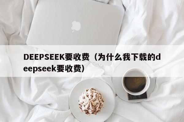 DEEPSEEK要收费（为什么我下载的deepseek要收费）