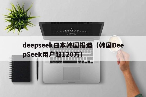 deepseek日本韩国报道（韩国DeepSeek用户超120万）