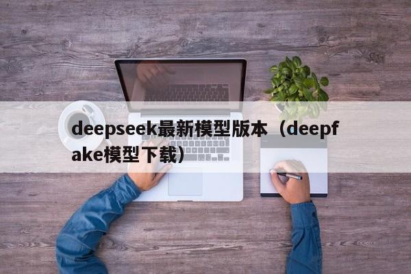 deepseek最新模型版本（deepfake模型下载）