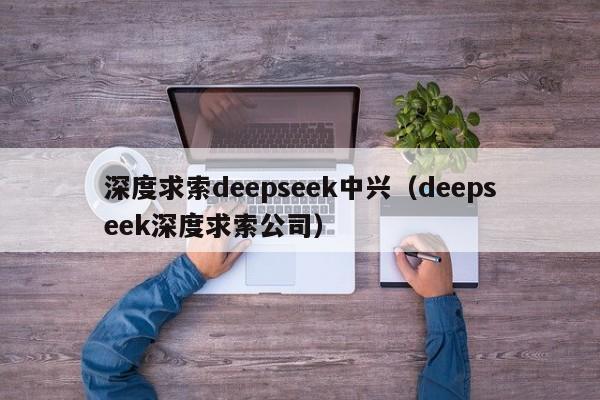 深度求索deepseek中兴（deepseek深度求索公司）