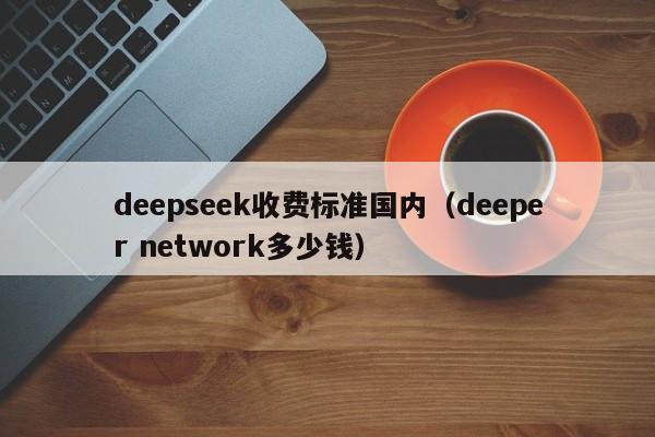 deepseek收费标准国内（deeper network多少钱）