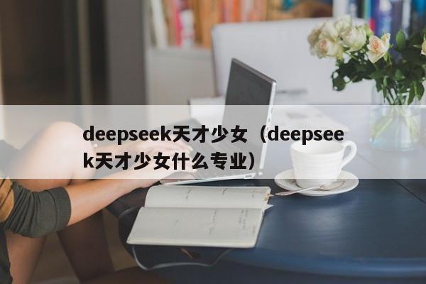 deepseek天才少女（deepseek天才少女什么专业）