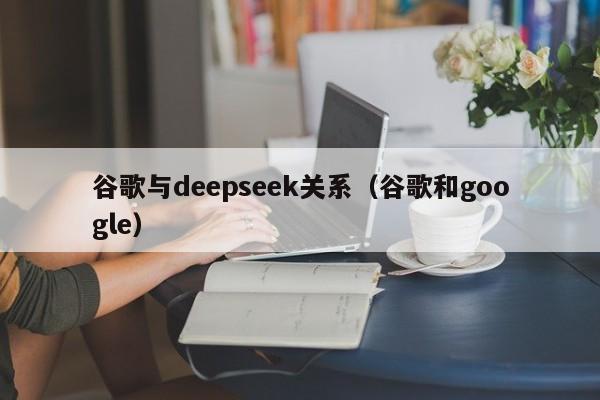 谷歌与deepseek关系(谷歌和google)