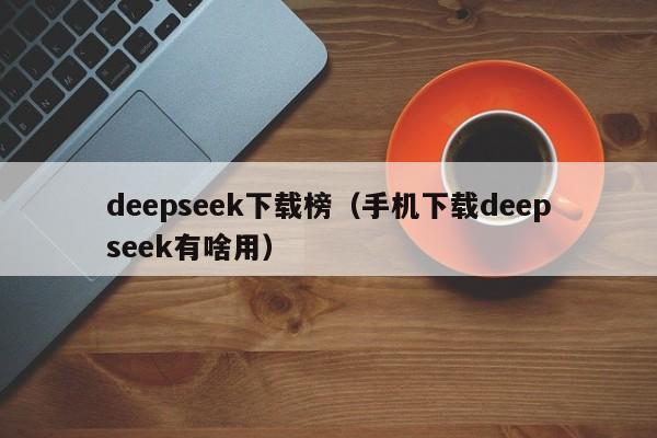 deepseek下载榜（手机下载deepseek有啥用）