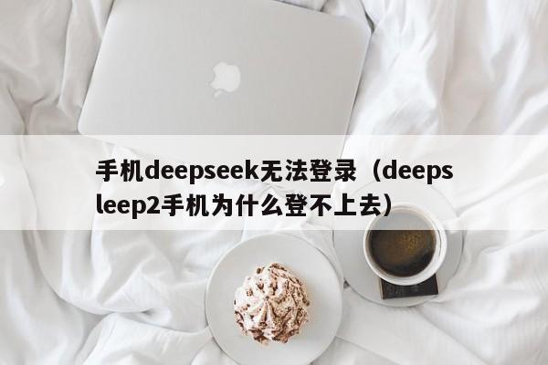 手机deepseek无法登录（deepsleep2手机为什么登不上去）